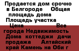 Продается дом срочно в Белгороде. › Общая площадь дома ­ 275 › Площадь участка ­ 11 › Цена ­ 25 000 000 - Все города Недвижимость » Дома, коттеджи, дачи продажа   . Алтайский край,Камень-на-Оби г.